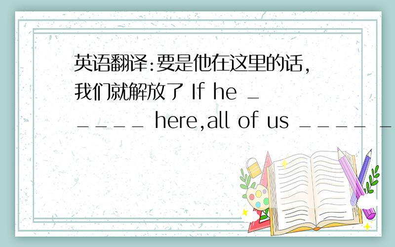 英语翻译:要是他在这里的话,我们就解放了 If he _____ here,all of us ____ ____ free