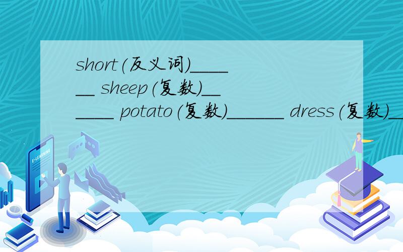 short(反义词）______ sheep(复数）______ potato(复数）______ dress(复数）______