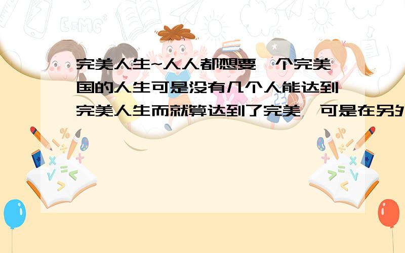 完美人生~人人都想要一个完美国的人生可是没有几个人能达到完美人生而就算达到了完美,可是在另外一个方面又不完美世界上有完美的人生吗?一个想要完美人生的人`~