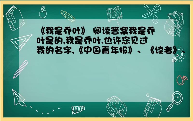 《我是乔叶》 阅读答案我是乔叶是的,我是乔叶.也许您见过我的名字,《中国青年报》、《读者》、《知音》那么我深深地感谢您在以往的岁月中给予我的默默的关怀和无言的鼓励.也许您根