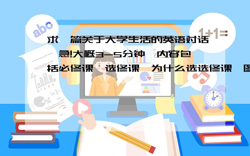 求一篇关于大学生活的英语对话,急!大概3-5分钟,内容包括必修课,选修课,为什么选选修课,图书馆等,2人对话,内容相当,不能一人内容很多.谢谢!能不能附上中文.谢谢