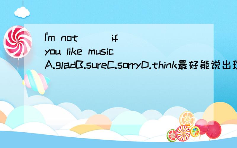 I'm not ( )if you like musicA.gladB.sureC.sorryD.think最好能说出理由.