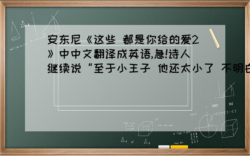 安东尼《这些 都是你给的爱2》中中文翻译成英语,急!诗人继续说“至于小王子 他还太小了 不明白玫瑰的温柔 他的离开也许并不是坏事 爱 有的时候好像 买新衣服 要站在远处才能看清”  这