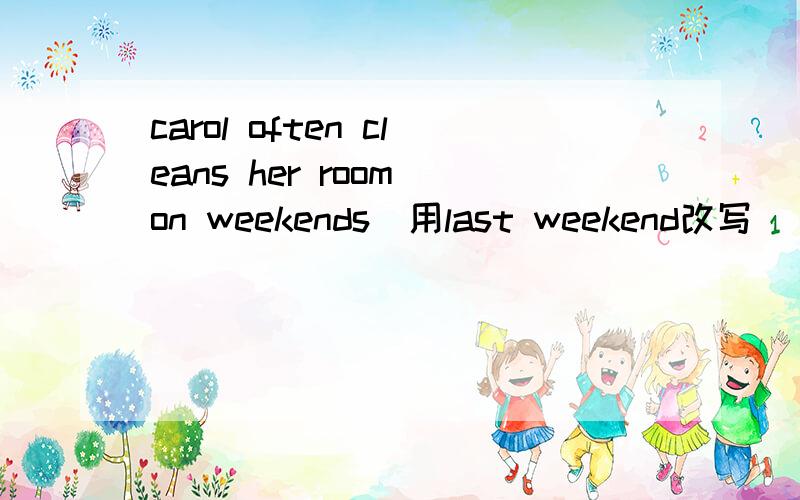 carol often cleans her room on weekends(用last weekend改写）