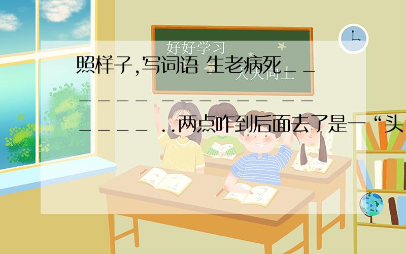 照样子,写词语 生老病死______ ______ ______ ..两点咋到后面去了是一“头”一“尾”是反义词