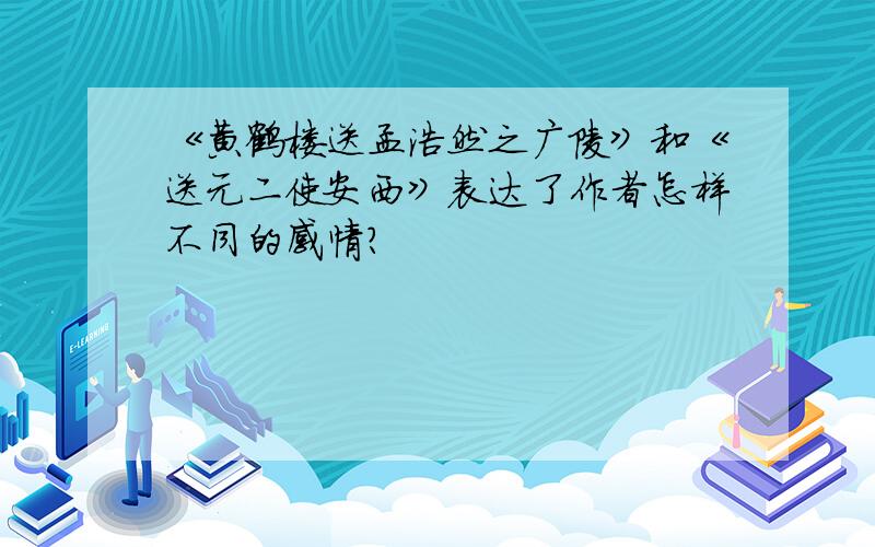 《黄鹤楼送孟浩然之广陵》和《送元二使安西》表达了作者怎样不同的感情?