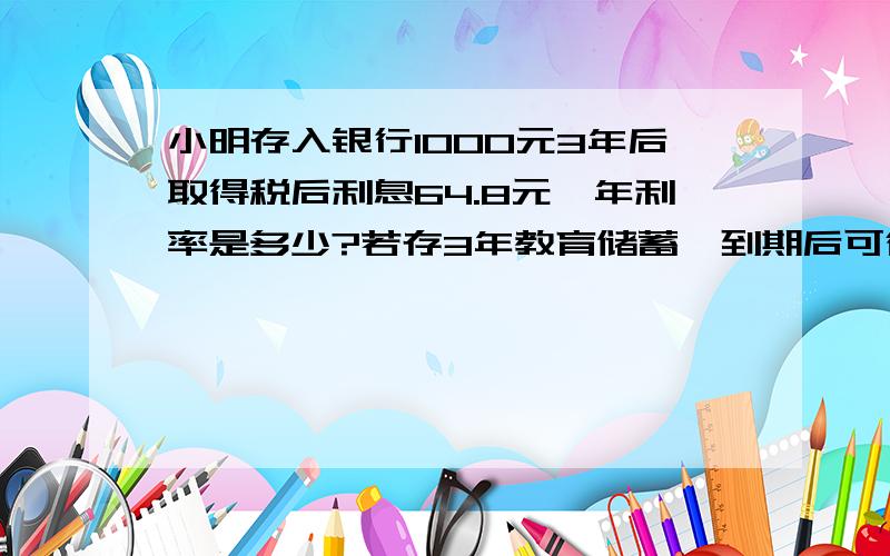 小明存入银行1000元3年后取得税后利息64.8元,年利率是多少?若存3年教育储蓄,到期后可得本金,利息共多少元?（教育储蓄不扣利息税）