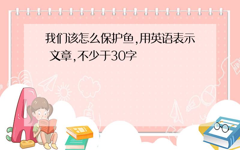 我们该怎么保护鱼,用英语表示 文章,不少于30字