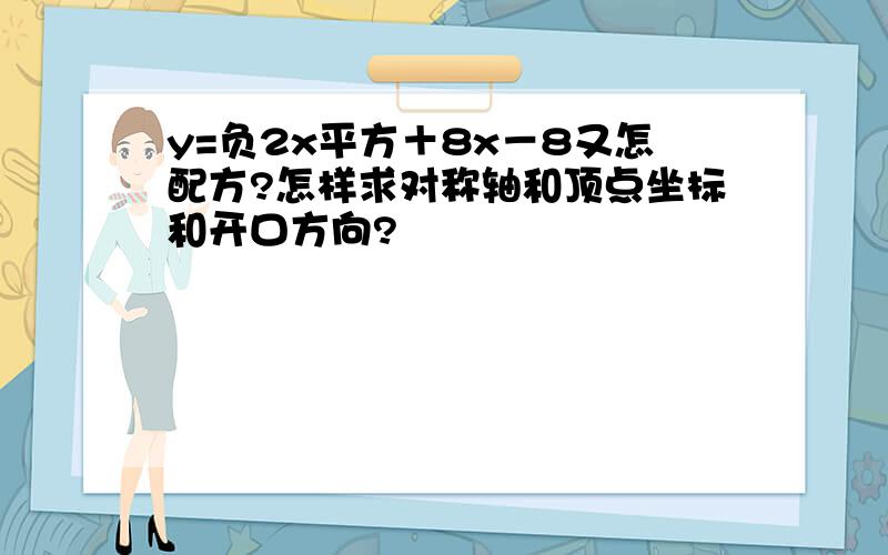 y=负2x平方＋8x－8又怎配方?怎样求对称轴和顶点坐标和开口方向?