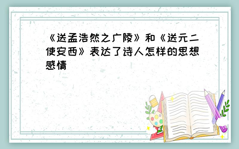 《送孟浩然之广陵》和《送元二使安西》表达了诗人怎样的思想感情