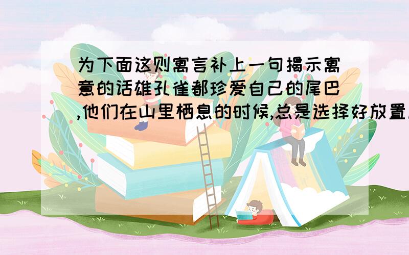 为下面这则寓言补上一句揭示寓意的话雄孔雀都珍爱自己的尾巴,他们在山里栖息的时候,总是选择好放置尾巴的地方,然后才安稳地休息.捕捉孔雀的大都要在下暴雨时来到森林里孔雀栖息的地