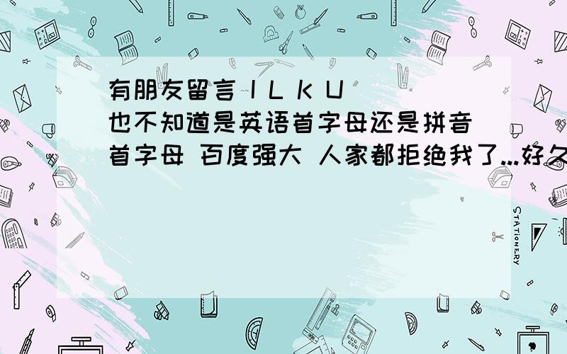 有朋友留言 I L K U 也不知道是英语首字母还是拼音首字母 百度强大 人家都拒绝我了...好久以前的事了