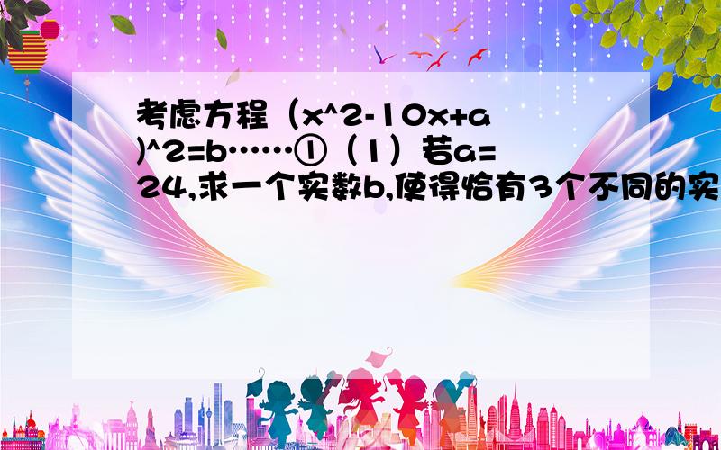 考虑方程（x^2-10x+a)^2=b……①（1）若a=24,求一个实数b,使得恰有3个不同的实数x满足①式（2）若a≥25,是否存在实数b,使得恰有3个不同的实数x满足①式说明你的结论