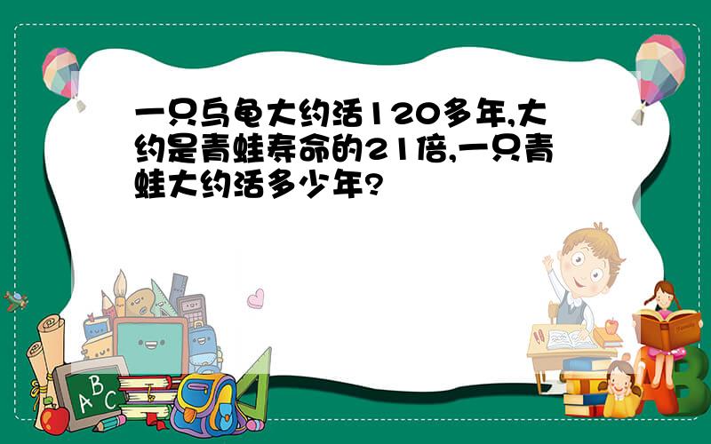 一只乌龟大约活120多年,大约是青蛙寿命的21倍,一只青蛙大约活多少年?