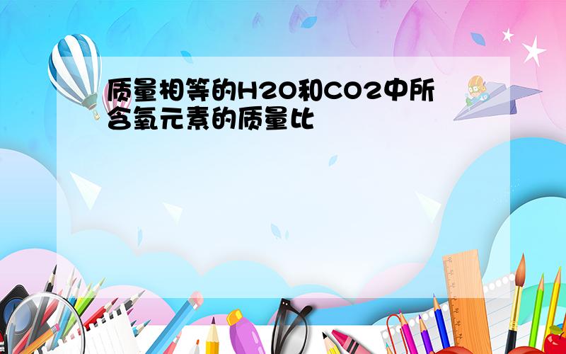 质量相等的H2O和CO2中所含氧元素的质量比