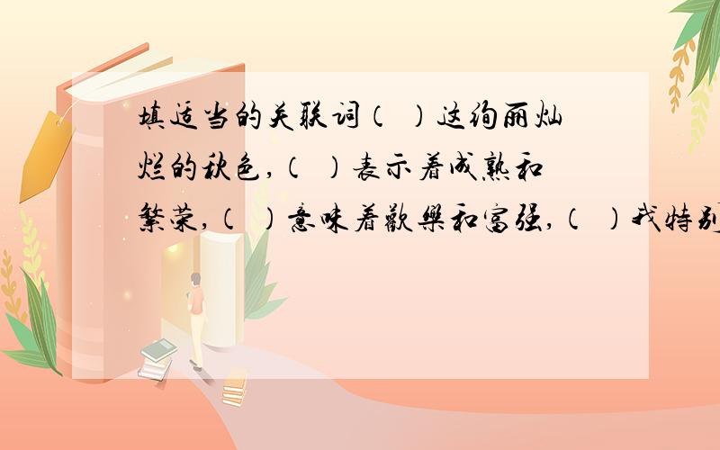 填适当的关联词（ ）这绚丽灿烂的秋色,（ ）表示着成熟和繁荣,（ ）意味着欢乐和富强,（ ）我特别喜欢它.