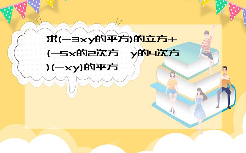 求(-3xy的平方)的立方+(-5x的2次方*y的4次方)(-xy)的平方