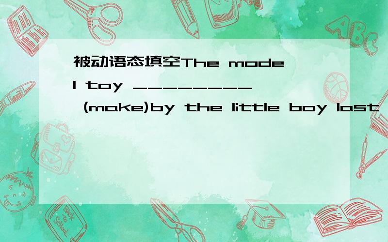 被动语态填空The model toy ________ (make)by the little boy last week.