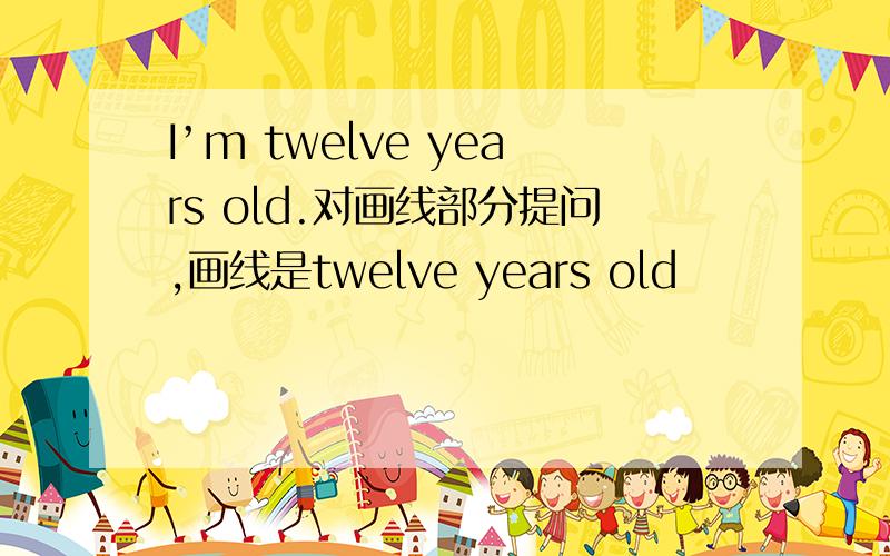 I’m twelve years old.对画线部分提问,画线是twelve years old