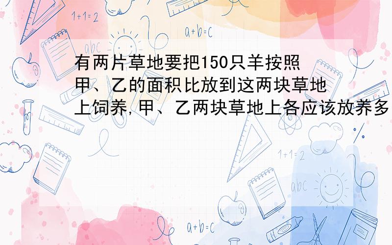 有两片草地要把150只羊按照甲、乙的面积比放到这两块草地上饲养,甲、乙两块草地上各应该放养多少只羊?如果让这150只羊都到一块草坪上吃草,并使草地上的疏密程度和前面相同.这块草地的