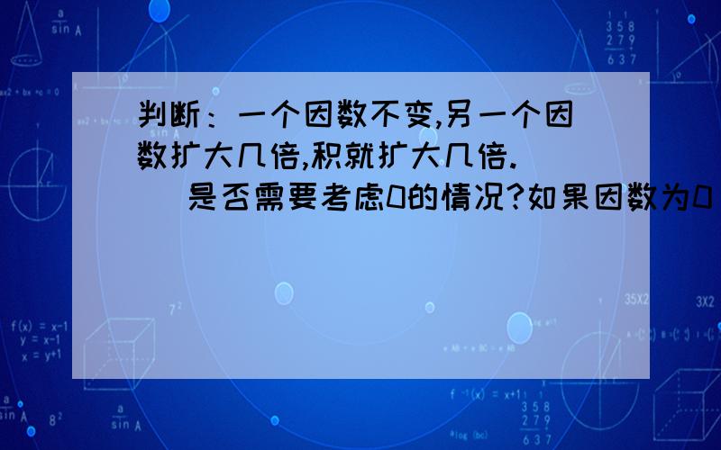 判断：一个因数不变,另一个因数扩大几倍,积就扩大几倍.（ ）是否需要考虑0的情况?如果因数为0，或者扩大的倍数为0，在乘法算式中，因数×因数=积，0×5=0中，如果0不是因数，那么等号左