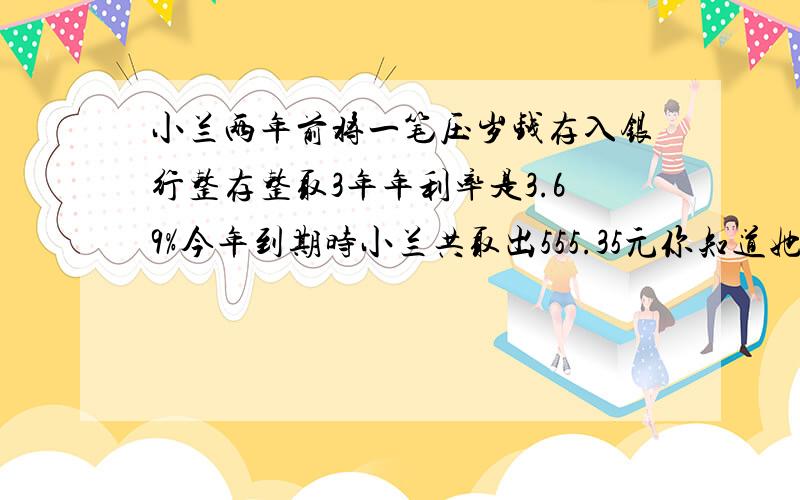 小兰两年前将一笔压岁钱存入银行整存整取3年年利率是3.69%今年到期时小兰共取出555.35元你知道她3年前存入了多少元