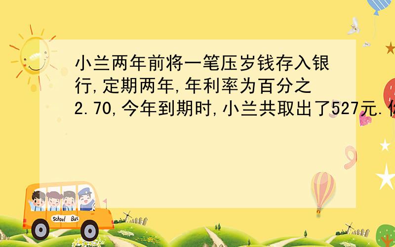 小兰两年前将一笔压岁钱存入银行,定期两年,年利率为百分之2.70,今年到期时,小兰共取出了527元.你知道小兰两年前存入了多少钱吗?马上老师要检查了,,请各位看清楚了：这道题老师要求我们