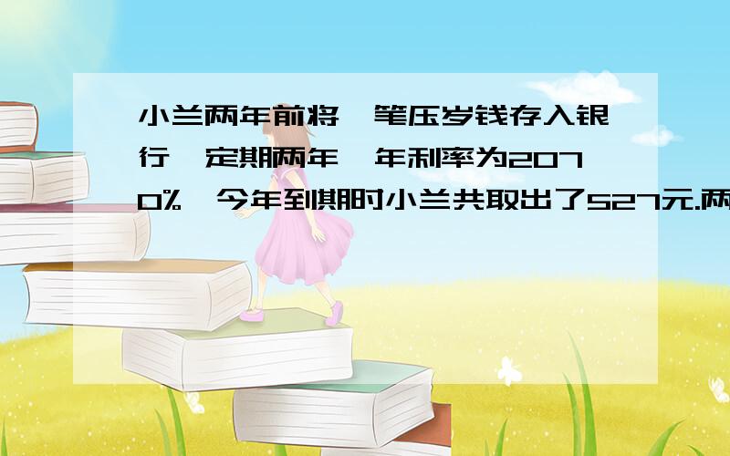 小兰两年前将一笔压岁钱存入银行,定期两年,年利率为2070%,今年到期时小兰共取出了527元.两年前存了多少钱?用算式解