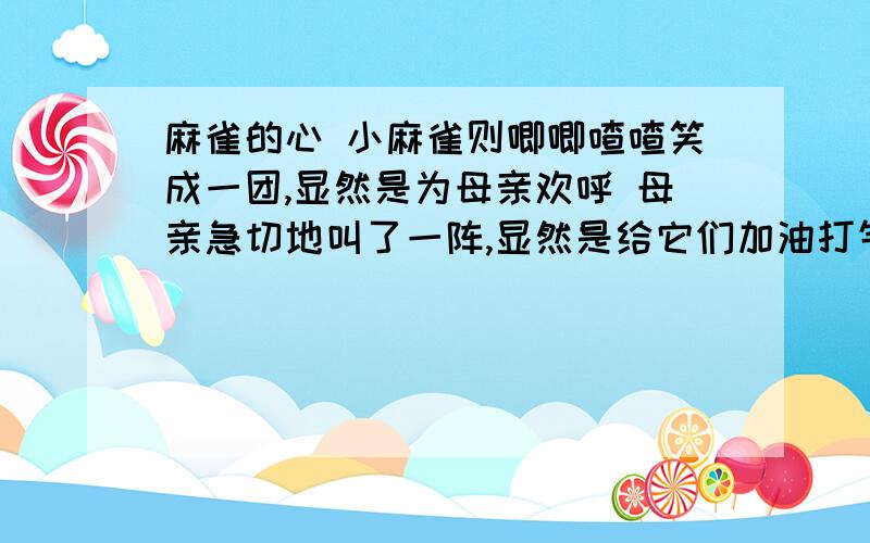 麻雀的心 小麻雀则唧唧喳喳笑成一团,显然是为母亲欢呼 母亲急切地叫了一阵,显然是给它们加油打气写出喜欢他们的理由