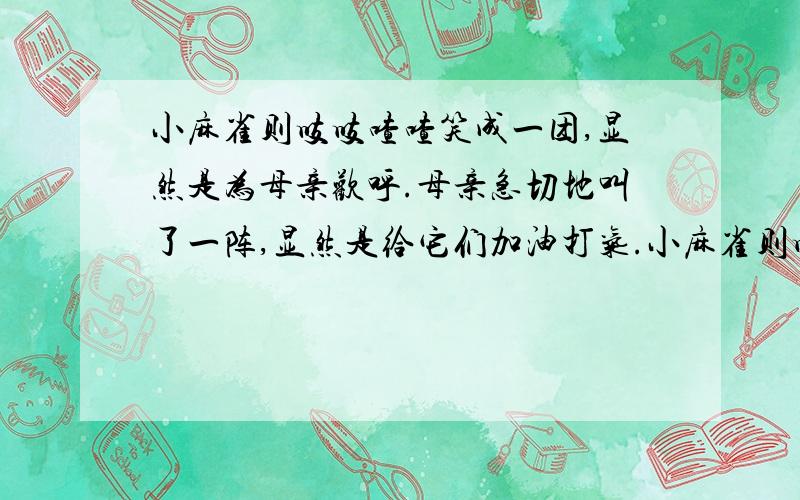 小麻雀则吱吱喳喳笑成一团,显然是为母亲欢呼.母亲急切地叫了一阵,显然是给它们加油打气.小麻雀则吱吱喳喳笑成一团,显然是为母亲欢呼.母亲急切地叫了一阵,显然是给它们加油打气.试着