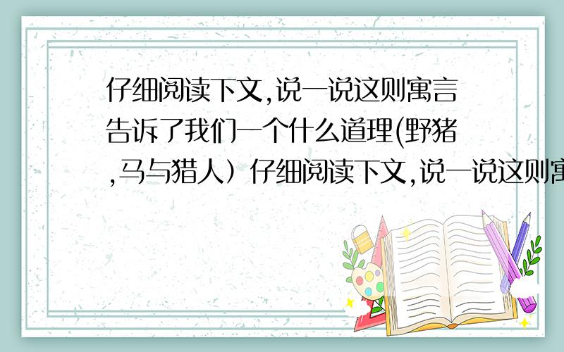 仔细阅读下文,说一说这则寓言告诉了我们一个什么道理(野猪,马与猎人）仔细阅读下文,说一说这则寓言告诉了我们一个什么道理?野猪,马与猎人　　从前,野猪和马常常在一起吃草,但是野猪