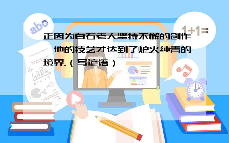 正因为白石老人坚持不懈的创作,他的技艺才达到了炉火纯青的境界.（写谚语）