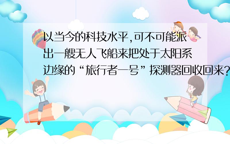 以当今的科技水平,可不可能派出一艘无人飞船来把处于太阳系边缘的“旅行者一号”探测器回收回来?