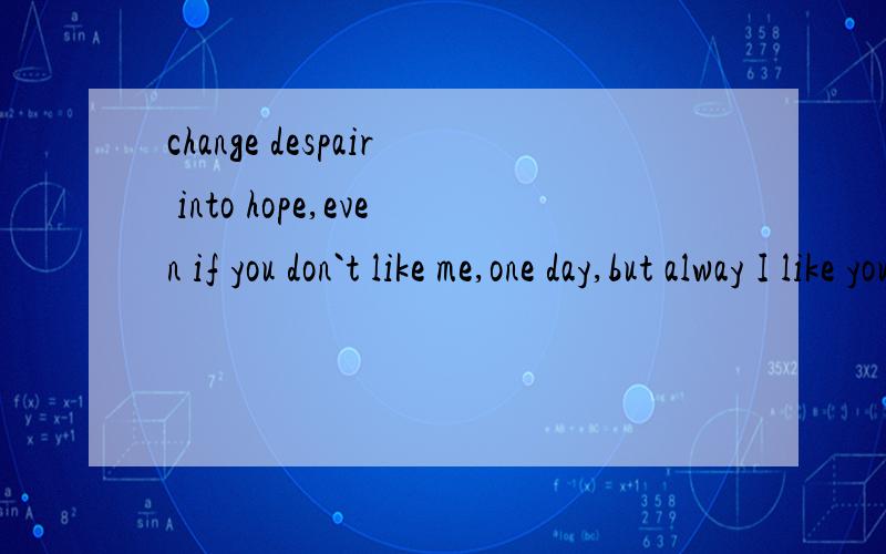 change despair into hope,even if you don`t like me,one day,but alway I like you