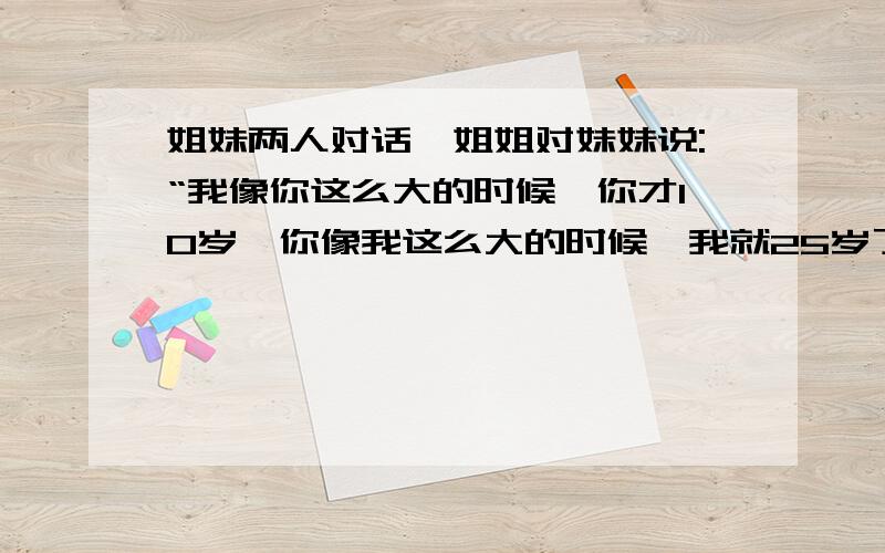 姐妹两人对话,姐姐对妹妹说:“我像你这么大的时候,你才10岁,你像我这么大的时候,我就25岁了,姐姐多少岁?