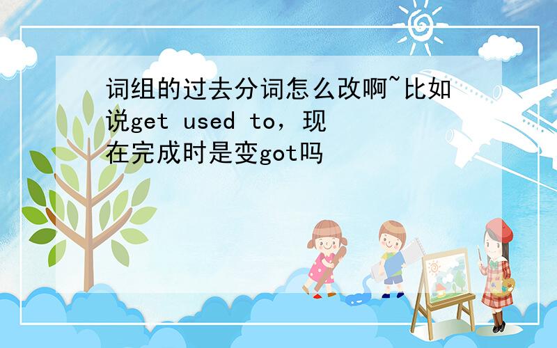 词组的过去分词怎么改啊~比如说get used to，现在完成时是变got吗