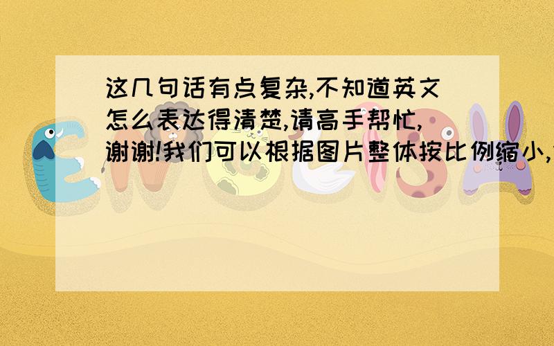 这几句话有点复杂,不知道英文怎么表达得清楚,请高手帮忙,谢谢!我们可以根据图片整体按比例缩小,但这样做会使碟子的interior尺寸减小.你是想保留这个碟子的interior的原始尺寸吗? 如果是这