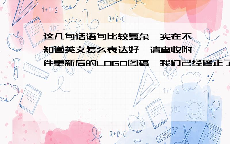 这几句话语句比较复杂,实在不知道英文怎么表达好,请查收附件更新后的LOGO图稿,我们已经修正了这些旧LOGO里面字母A的位置,根据之前你的QC部门要求,并且这个格式已经应用在之前其他产品的