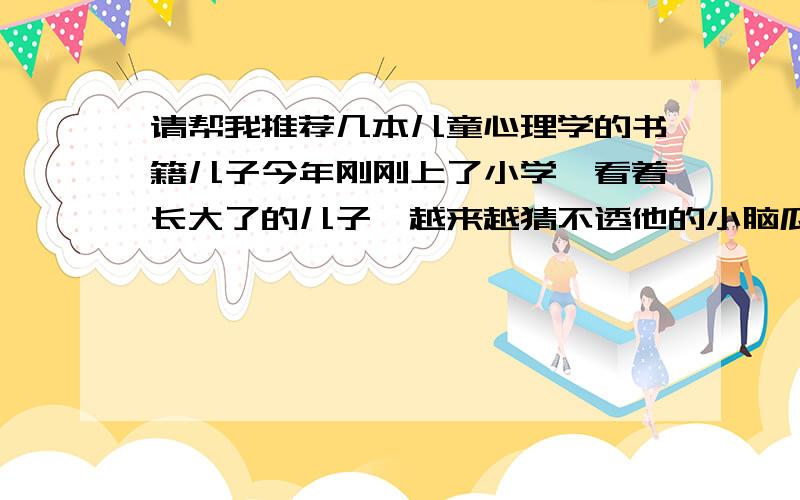 请帮我推荐几本儿童心理学的书籍儿子今年刚刚上了小学,看着长大了的儿子,越来越猜不透他的小脑瓜里想的是什么了,儿子是那种不善交流的孩子,面对他不知原因的发脾气和伤心,我常常无