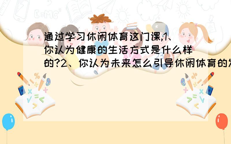 通过学习休闲体育这门课,1、你认为健康的生活方式是什么样的?2、你认为未来怎么引导休闲体育的发展?这是作业题,请认真解答,满意答案保证再赠送50财富