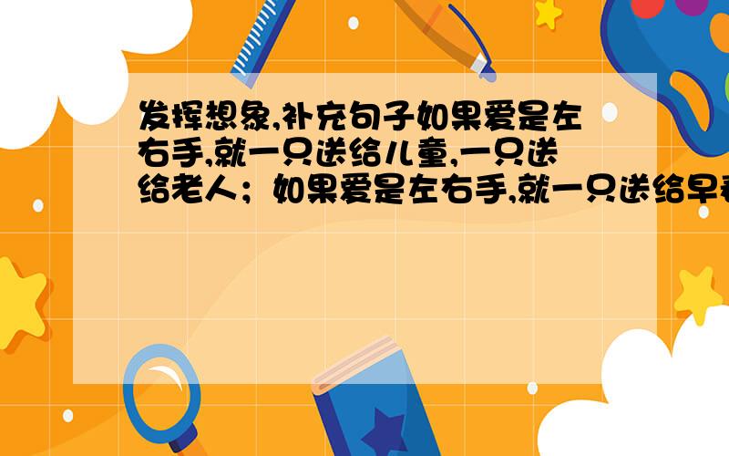 发挥想象,补充句子如果爱是左右手,就一只送给儿童,一只送给老人；如果爱是左右手,就一只送给早春,一只送给晚秋；如果爱是左右手,就（ ）,（ ）.附加一个问题六年级下册的语文书上有一