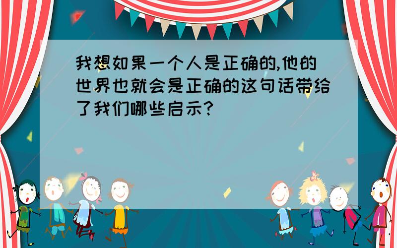 我想如果一个人是正确的,他的世界也就会是正确的这句话带给了我们哪些启示?