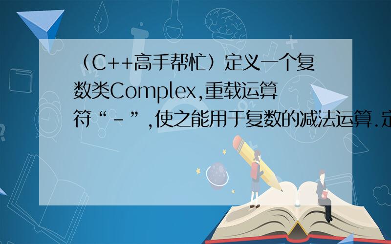 （C++高手帮忙）定义一个复数类Complex,重载运算符“-”,使之能用于复数的减法运算.定义一个复数类Complex,重载运算符“-”,使之能用于复数的减法运算.（如题）一定要最准确的.这是减法,不