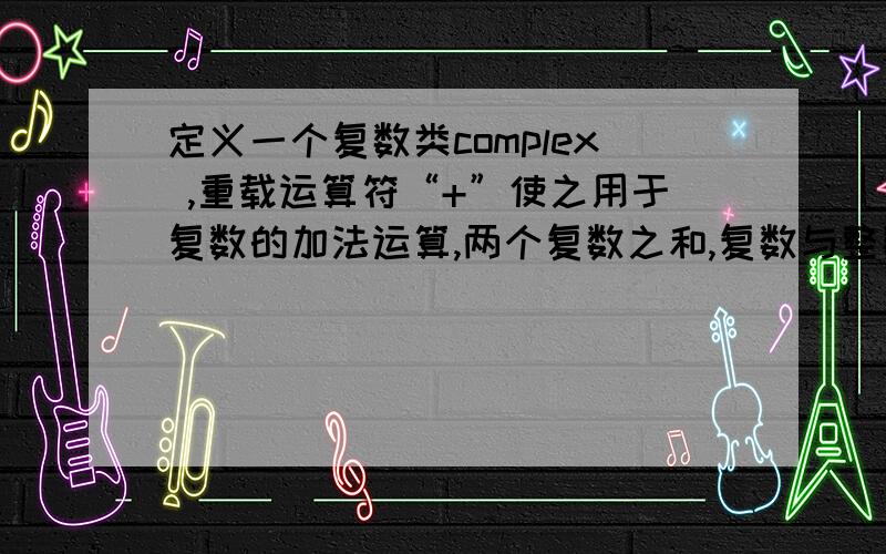 定义一个复数类complex ,重载运算符“+”使之用于复数的加法运算,两个复数之和,复数与整数之和参加运算的两个运算量可以都是类对象,也可以是其中的一个整数,顺序任意.