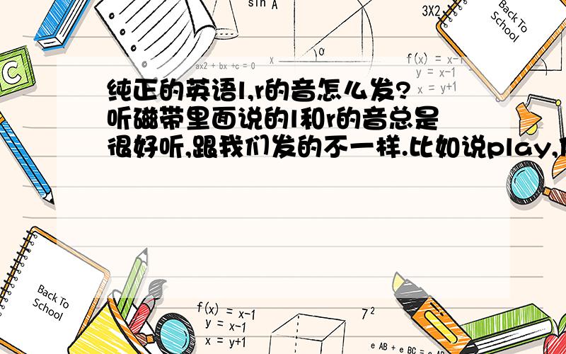 纯正的英语l,r的音怎么发?听磁带里面说的l和r的音总是很好听,跟我们发的不一样.比如说play,他们发的就有点鼓鼓的感觉.再如really,他们的r好像发的很用力,很翘.我想问下这两个音怎么发的这