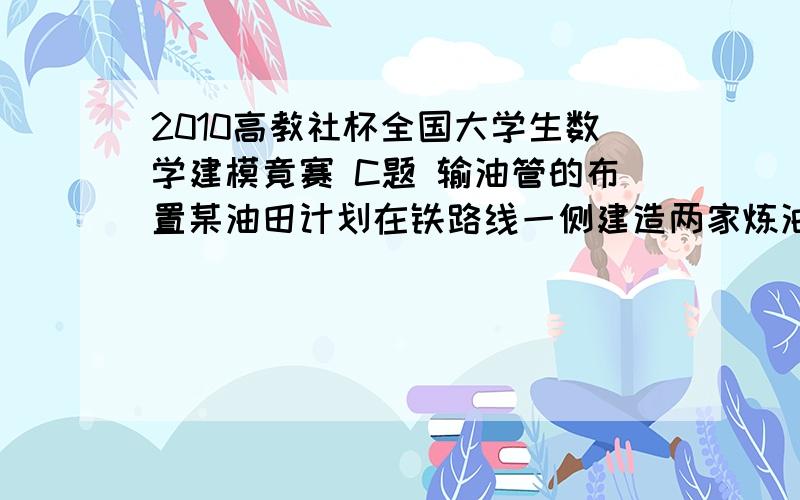 2010高教社杯全国大学生数学建模竟赛 C题 输油管的布置某油田计划在铁路线一侧建造两家炼油厂,同时在铁路线上增建一个车站,用来运送成品油.由于这种模式具有一定的普遍性,油田设计院