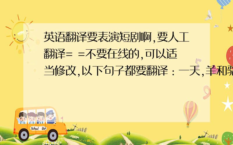 英语翻译要表演短剧啊,要人工翻译= =不要在线的,可以适当修改,以下句子都要翻译：一天,羊和骆驼一起站在一户院子外不要以为你比我高好处就多小矮子那是当然这时,羊受不了了,用头撞了