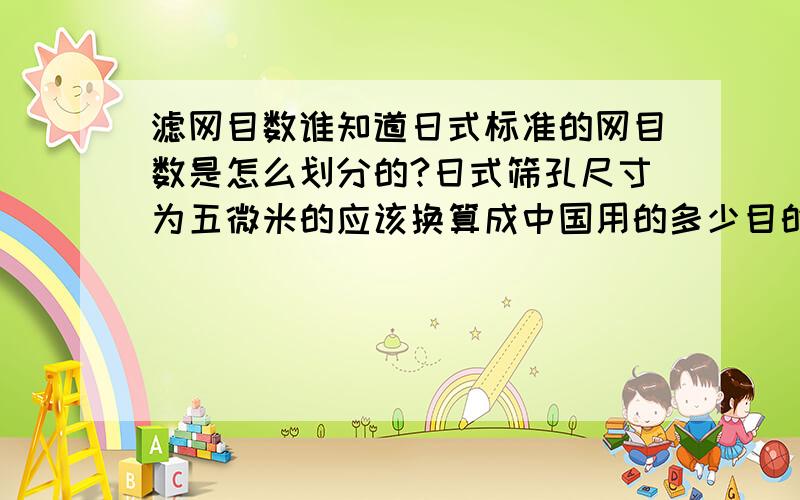 滤网目数谁知道日式标准的网目数是怎么划分的?日式筛孔尺寸为五微米的应该换算成中国用的多少目的筛子呢？回答者悬赏分大大的！