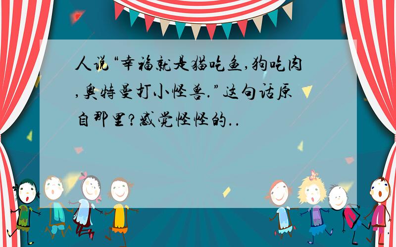 人说“幸福就是猫吃鱼,狗吃肉,奥特曼打小怪兽.”这句话原自那里?感觉怪怪的..