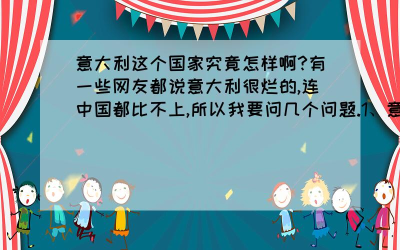 意大利这个国家究竟怎样啊?有一些网友都说意大利很烂的,连中国都比不上,所以我要问几个问题.1、意大利治安怎样?2、意大利文明程度高吗?发达吗?3、那里的风土人情怎样?4、意大利究竟怎